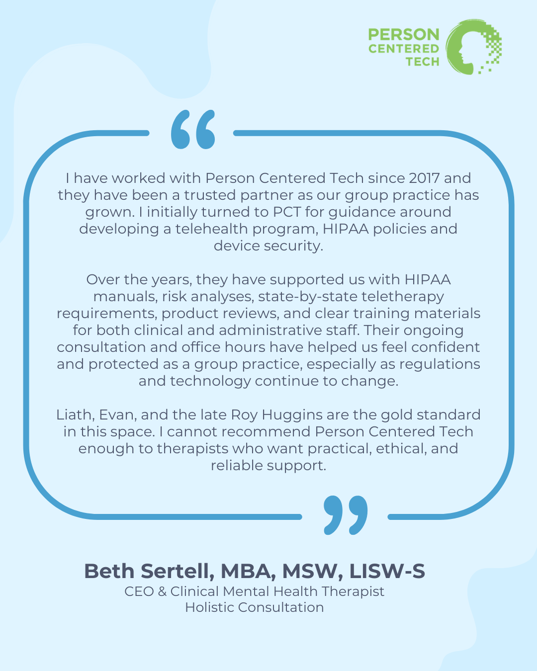 Blue image block with the text "I have worked with Person Centered Tech since 2017 and they have been a trusted partner as our group practice has grown. I initially turned to PCT for guidance around developing a telehealth program, HIPAA policies and device security.</p>
<p>Over the years, they have supported us with HIPAA manuals, risk analyses, state-by-state teletherapy requirements, product reviews, and clear training materials for both clinical and administrative staff. Their ongoing consultation and office hours have helped us feel confident and protected as a group practice, especially as regulations and technology continue to change.</p>
<p>Liath, Evan, and the late Roy Huggins are the gold standard in this space. I cannot recommend Person Centered Tech enough to therapists who want practical, ethical, and reliable support. Beth Sertell, MBA, MSW, LISW-S<br />
CEO & Clinical Mental Health Therapist<br />
Holistic Consultation" 